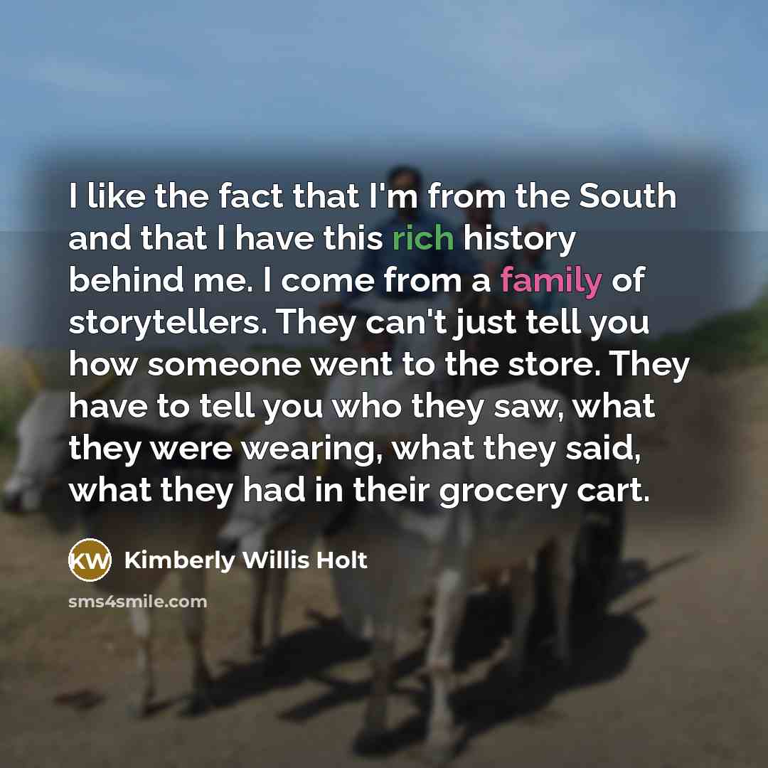 “I like the fact that I'm from the South and that I have this rich history behind me. I come from a family of storytellers. They can't just tell you how someone went to the store. They have to tell you who they saw, what they were wearing, what they said, what they had in their grocery cart.” quote by Kimberly Willis Holt