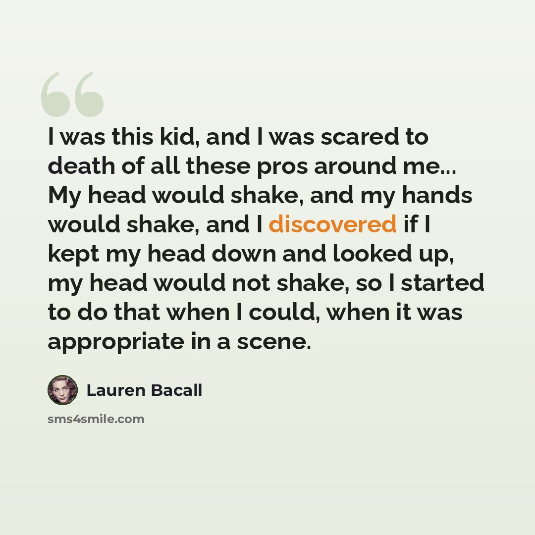 “I was this kid, and I was scared to death of all these pros around me... My head would shake, and my hands would shake, and I discovered if I kept my head down and looked up, my head would not shake, so I started to do that when I could, when it was appropriate in a scene.” quote by Lauren Bacall