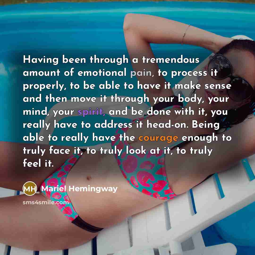 “Having been through a tremendous amount of emotional pain, to process it properly, to be able to have it make sense and then move it through your body, your mind, your spirit, and be done with it, you really have to address it head-on. Being able to really have the courage enough to truly face it…” quote by Mariel Hemingway
