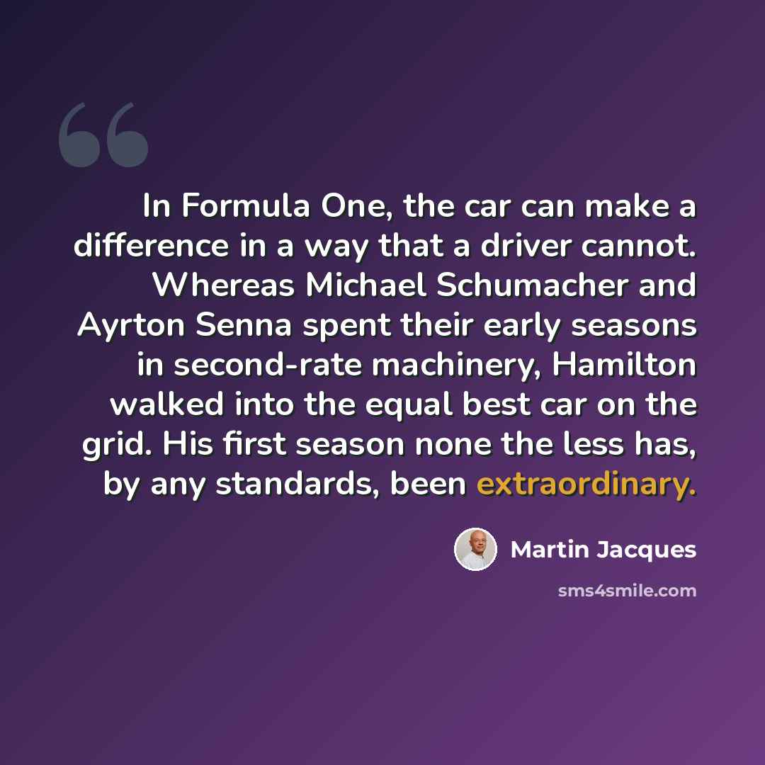 “In Formula One, the car can make a difference in a way that a driver cannot. Whereas Michael Schumacher and Ayrton Senna spent their early seasons in second-rate machinery, Hamilton walked into the equal best car on the grid. His first season none the less has, by any standards, been extraordinary.” quote by Martin Jacques