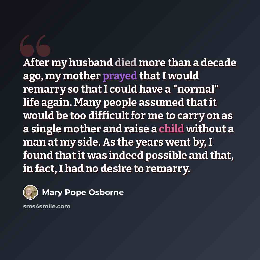 “After my husband died more than a decade ago, my mother prayed that I would remarry so that I could have a "normal" life again. Many people assumed that it would be too difficult for me to carry on as a single mother and raise a child without a man at my side. As the years went by, I found that it…” quote by Mary Pope Osborne