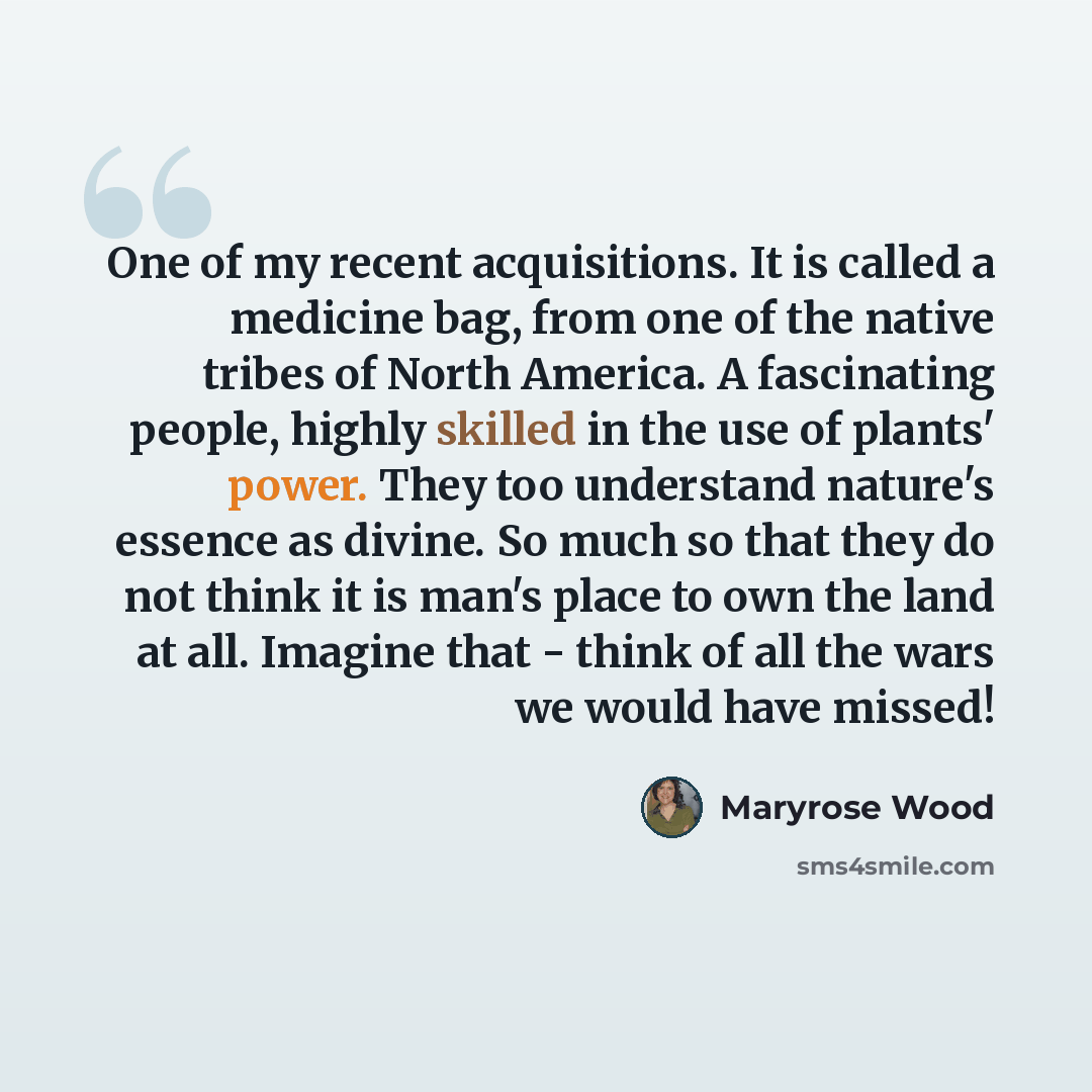“One of my recent acquisitions. It is called a medicine bag, from one of the native tribes of North America. A fascinating people, highly skilled in the use of plants' power. They too understand nature's essence as divine. So much so that they do not think it is man's place to own the land at all…” quote by Maryrose Wood
