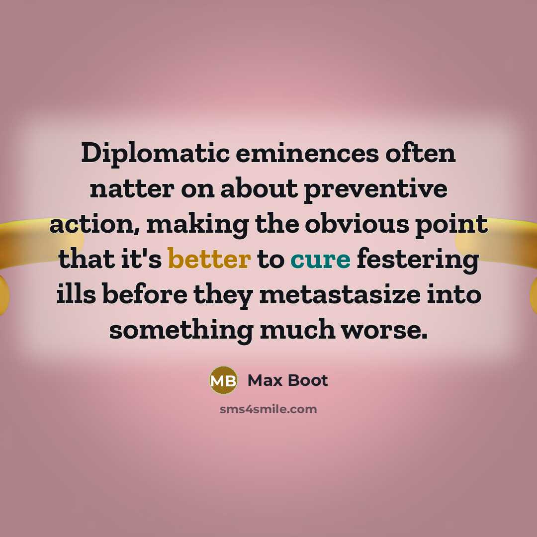 “Diplomatic eminences often natter on about preventive action, making the obvious point that it's better to cure festering ills before they metastasize into something much worse.” quote by Max Boot