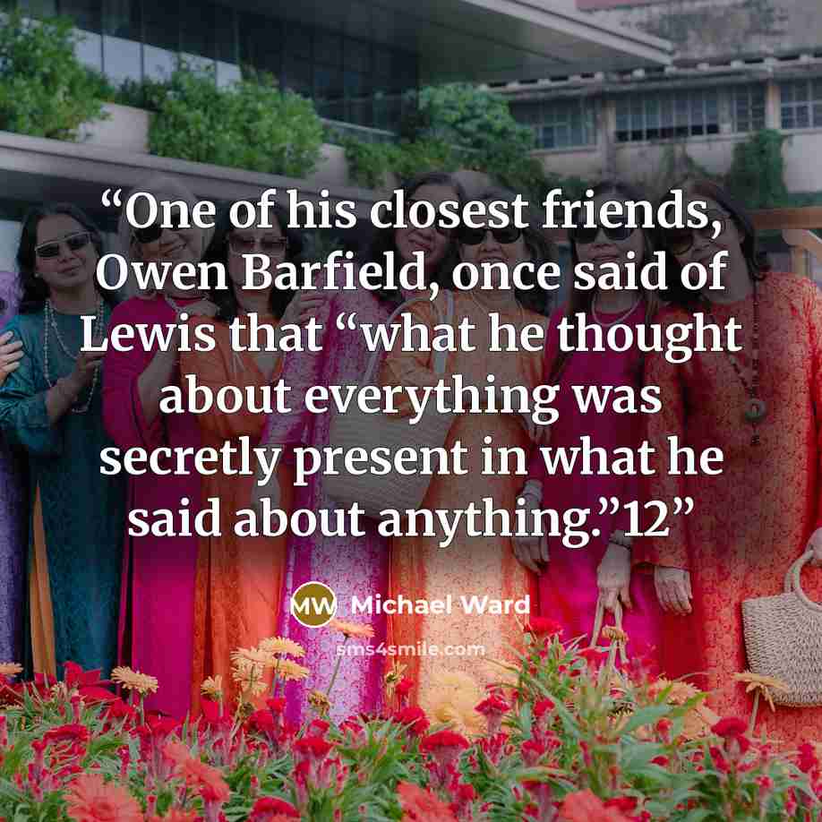 “One of his closest friends, Owen Barfield, once said of Lewis that “what he thought about everything was secretly present in what he said about anything.”12” quote by Michael Ward