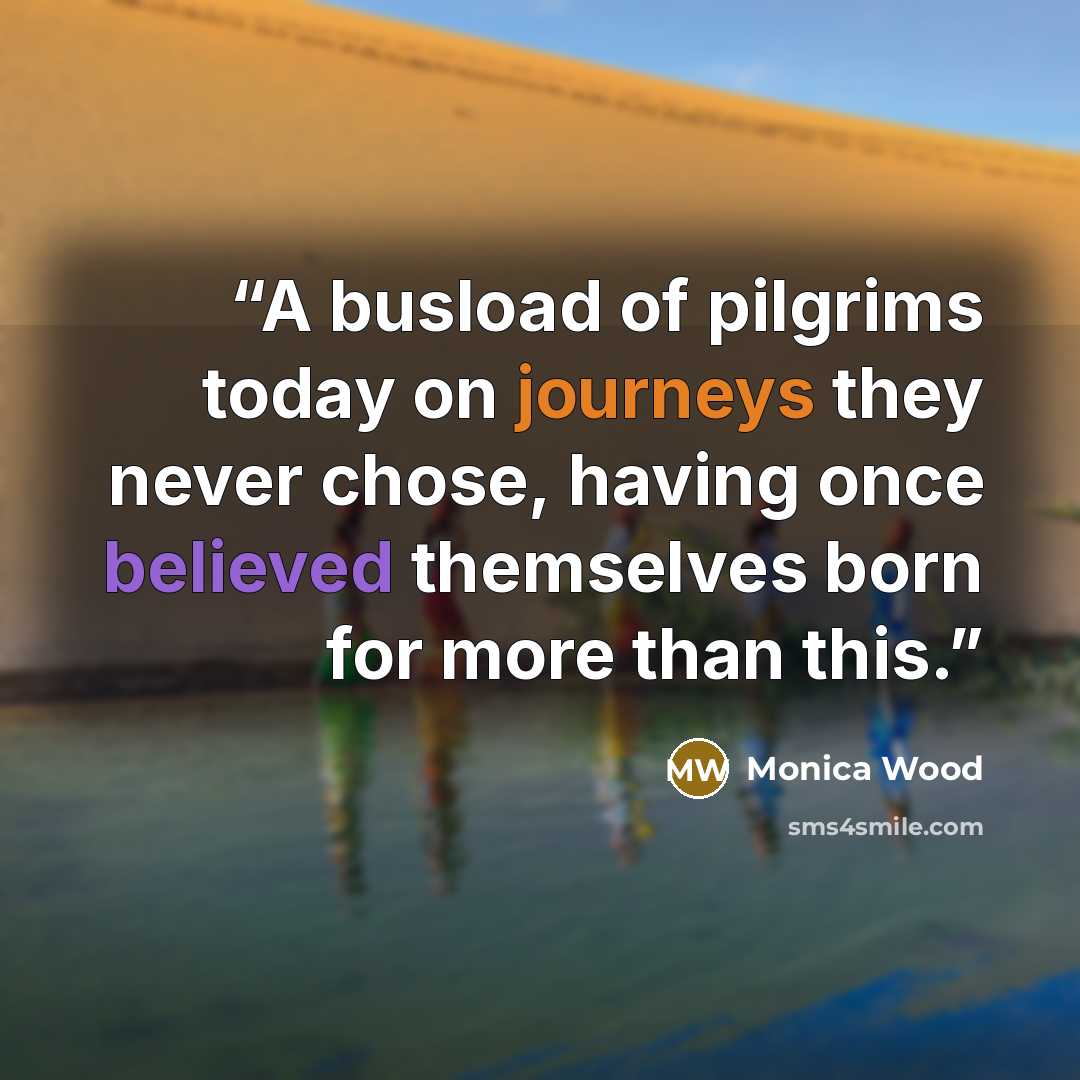 “A busload of pilgrims today on journeys they never chose, having once believed themselves born for more than this.” quote by Monica Wood
