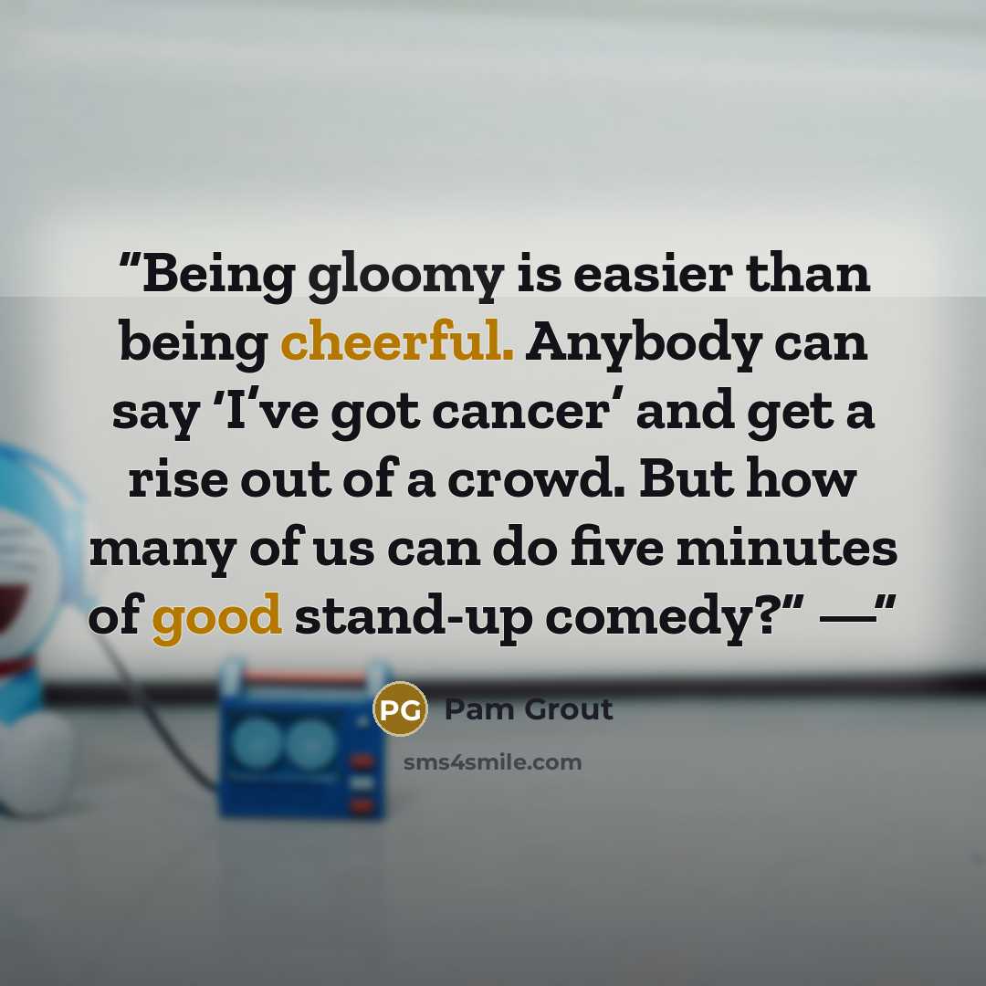 “Being gloomy is easier than being cheerful. Anybody can say ‘I’ve got cancer’ and get a rise out of a crowd. But how many of us can do five minutes of good stand-up comedy?” —” quote by Pam Grout