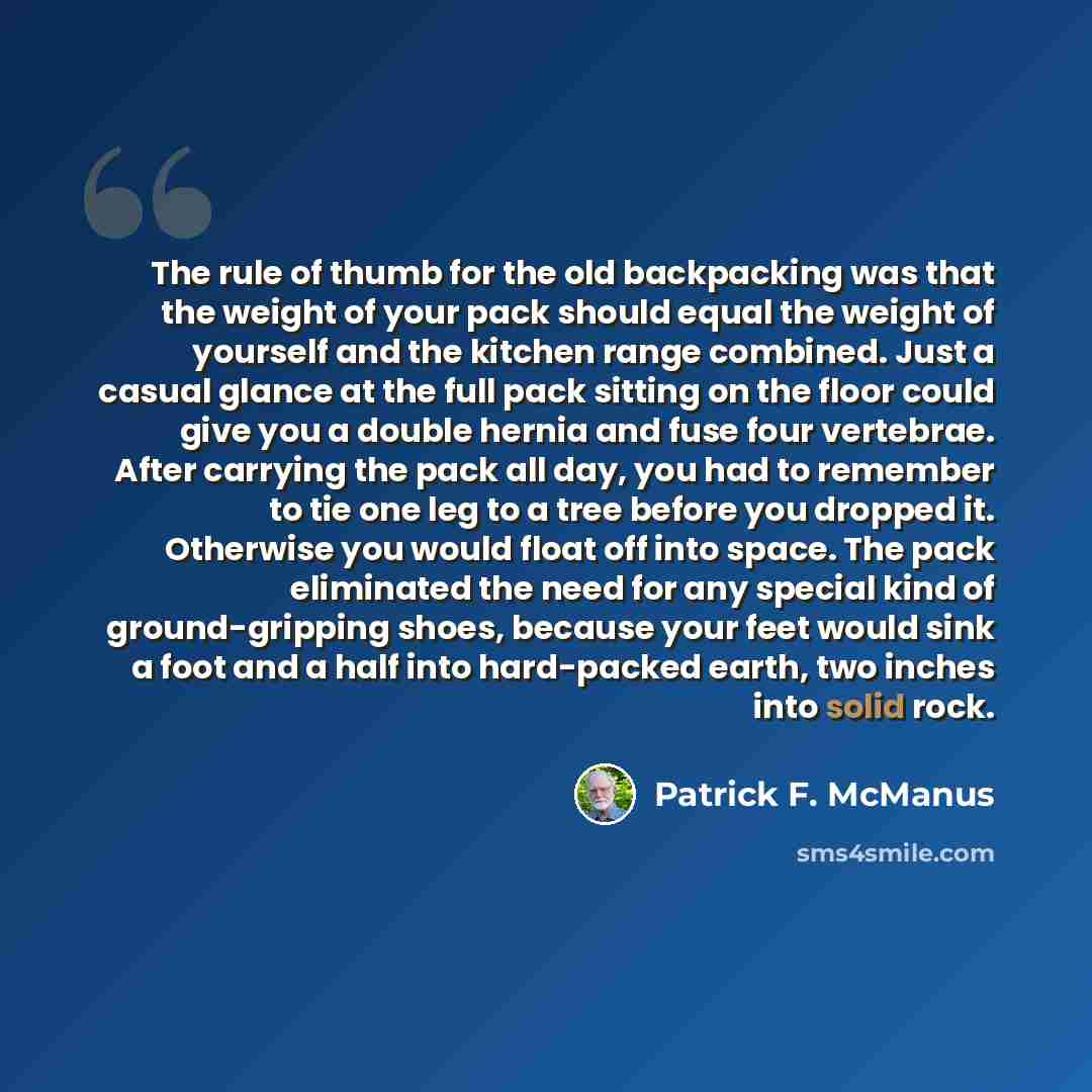 “The rule of thumb for the old backpacking was that the weight of your pack should equal the weight of yourself and the kitchen range combined. Just a casual glance at the full pack sitting on the floor could give you a double hernia and fuse four vertebrae. After carrying the pack all day, you had…” quote by Patrick F. McManus