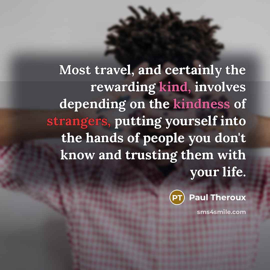 “Most travel, and certainly the rewarding kind, involves depending on the kindness of strangers, putting yourself into the hands of people you don't know and trusting them with your life.” quote by Paul Theroux