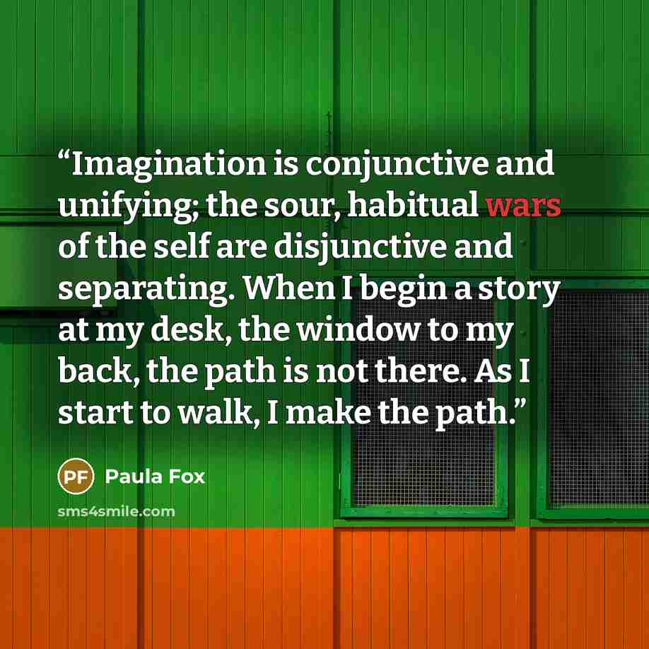 “Imagination is conjunctive and unifying; the sour, habitual wars of the self are disjunctive and separating. When I begin a story at my desk, the window to my back, the path is not there. As I start to walk, I make the path.” quote by Paula Fox