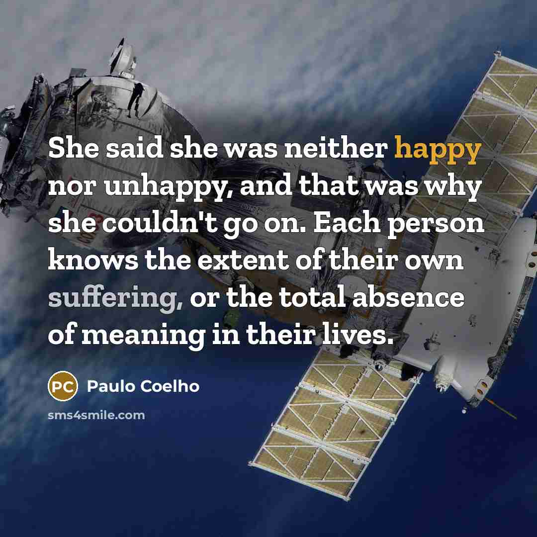 “She said she was neither happy nor unhappy, and that was why she couldn't go on. Each person knows the extent of their own suffering, or the total absence of meaning in their lives.” quote by Paulo Coelho