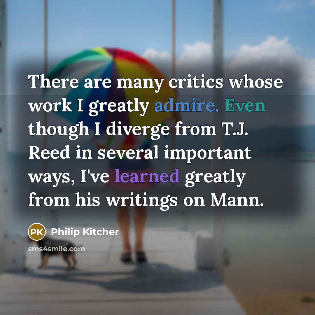 “There are many critics whose work I greatly admire. Even though I diverge from T.J. Reed in several important ways, I've learned greatly from his writings on Mann.” quote by Philip Kitcher