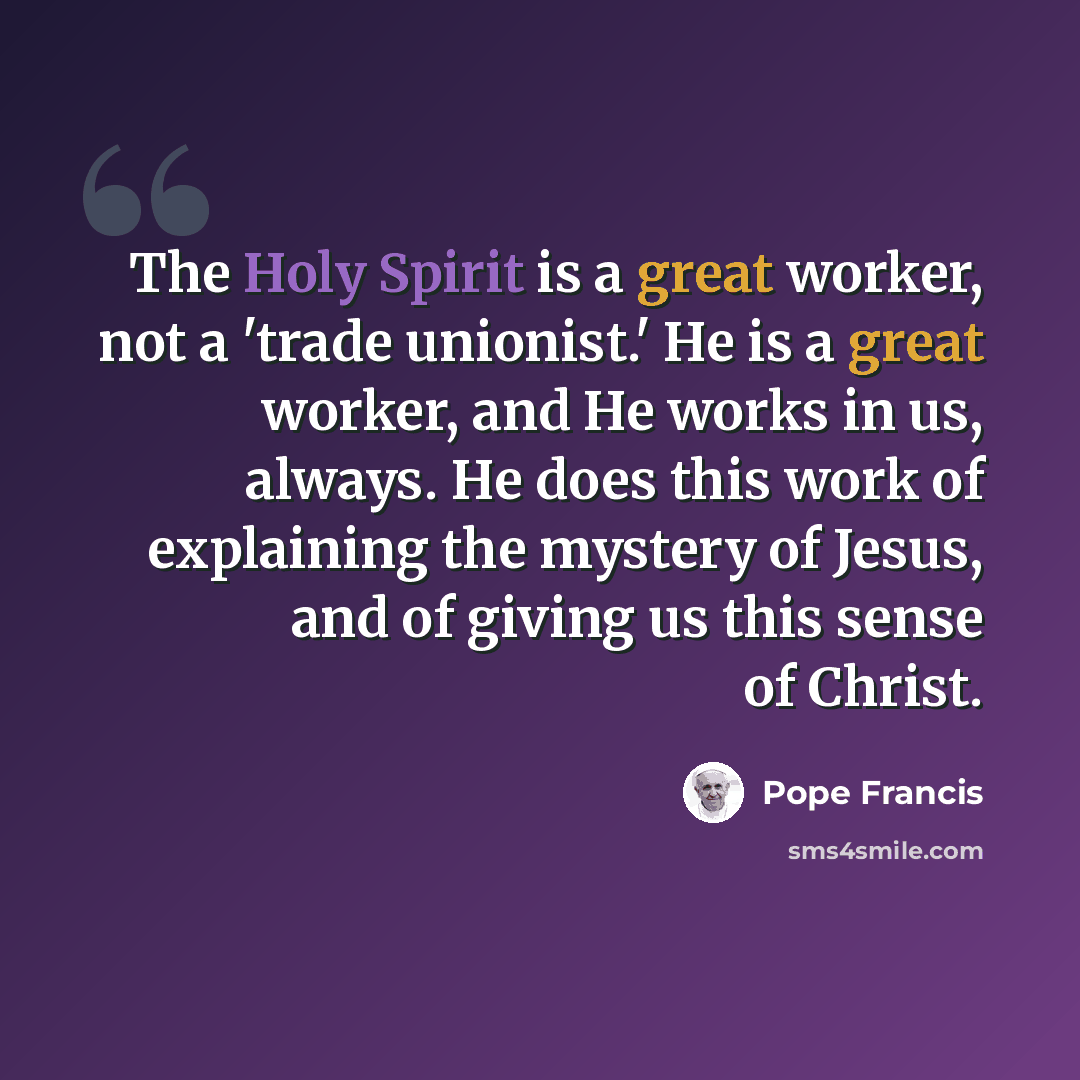 “The Holy Spirit is a great worker, not a 'trade unionist.' He is a great worker, and He works in us, always. He does this work of explaining the mystery of Jesus, and of giving us this sense of Christ.” quote by Pope Francis