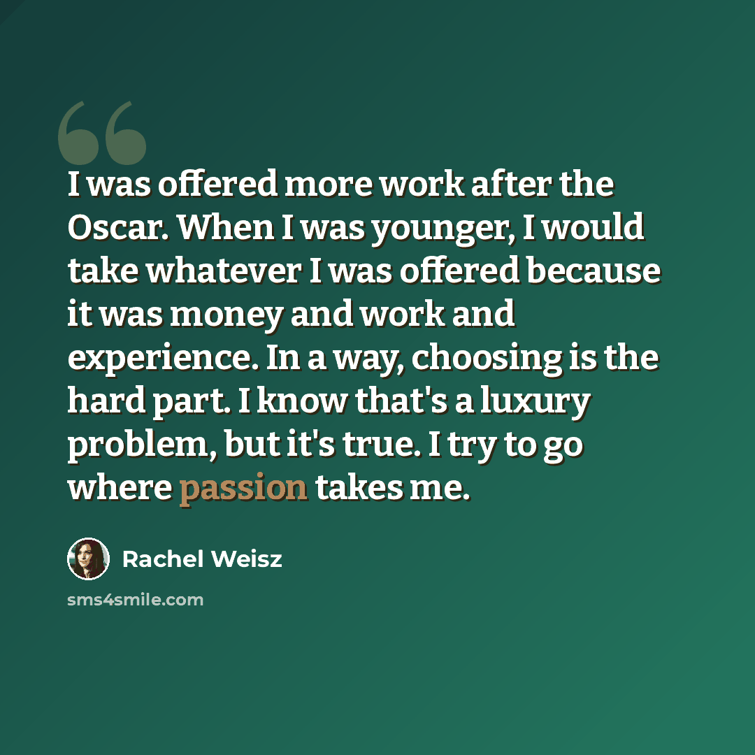 “I was offered more work after the Oscar. When I was younger, I would take whatever I was offered because it was money and work and experience. In a way, choosing is the hard part. I know that's a luxury problem, but it's true. I try to go where passion takes me.” quote by Rachel Weisz