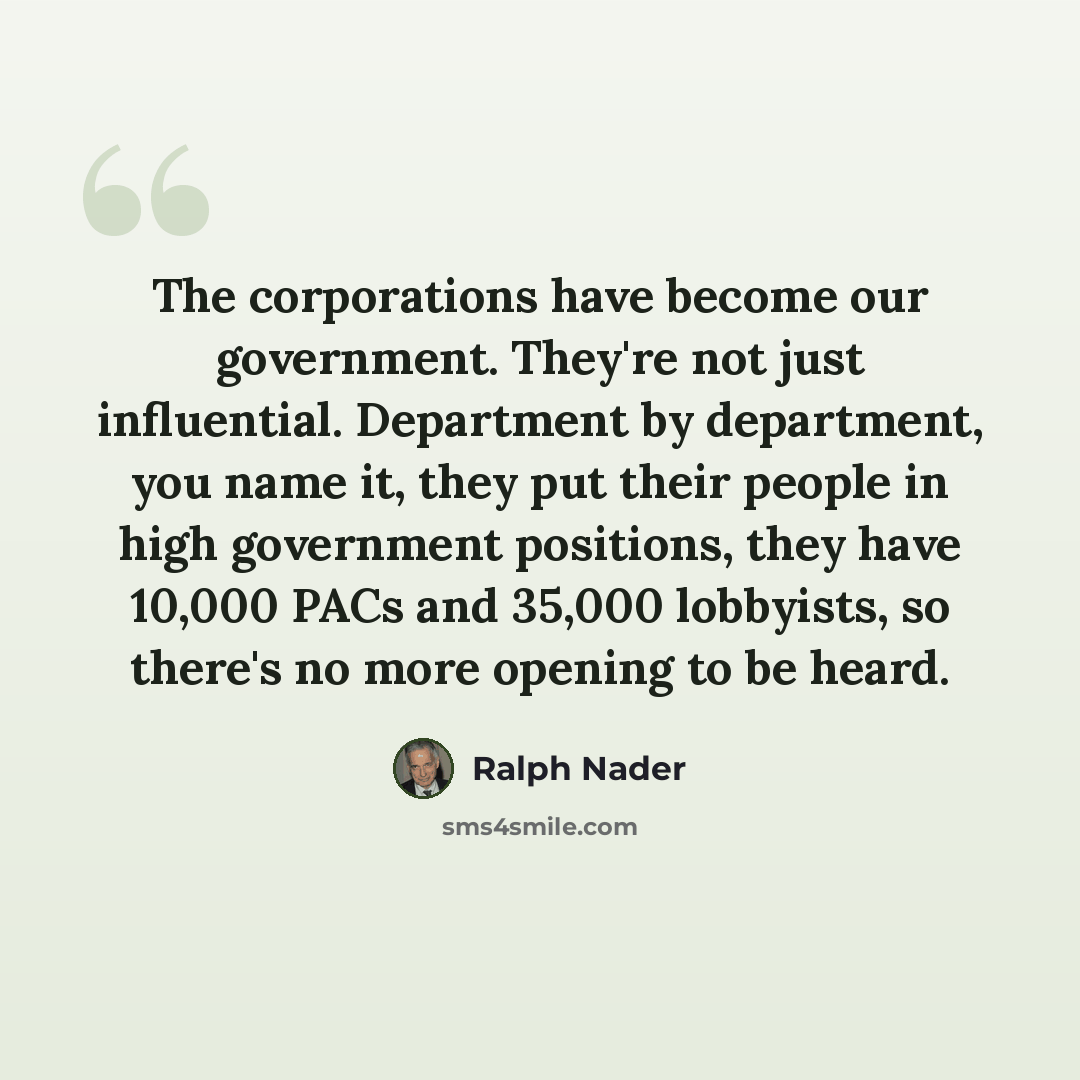 “The corporations have become our government. They're not just influential. Department by department, you name it, they put their people in high government positions, they have 10,000 PACs and 35,000 lobbyists, so there's no more opening to be heard.” quote by Ralph Nader