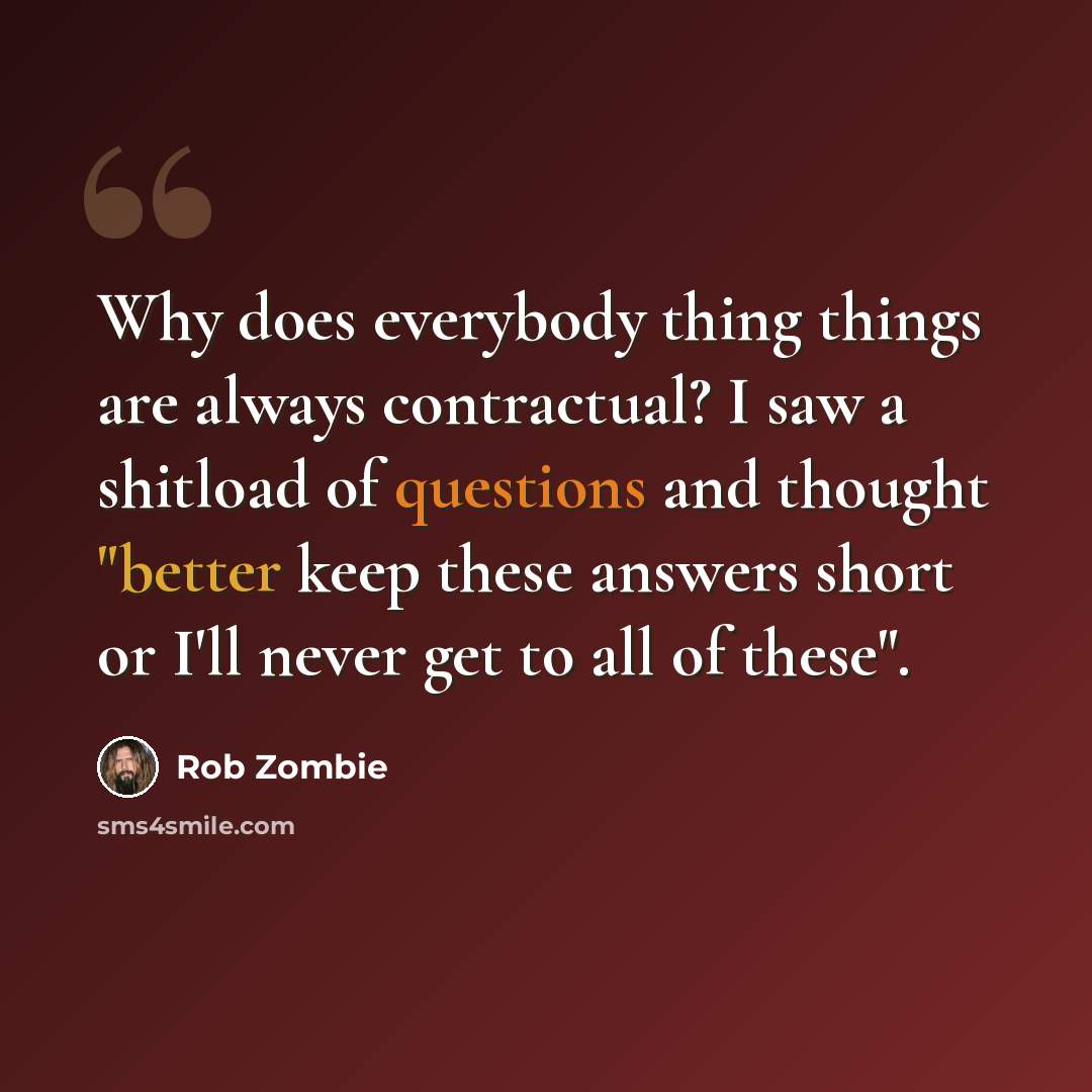 “Why does everybody thing things are always contractual? I saw a shitload of questions and thought "better keep these answers short or I'll never get to all of these".” quote by Rob Zombie
