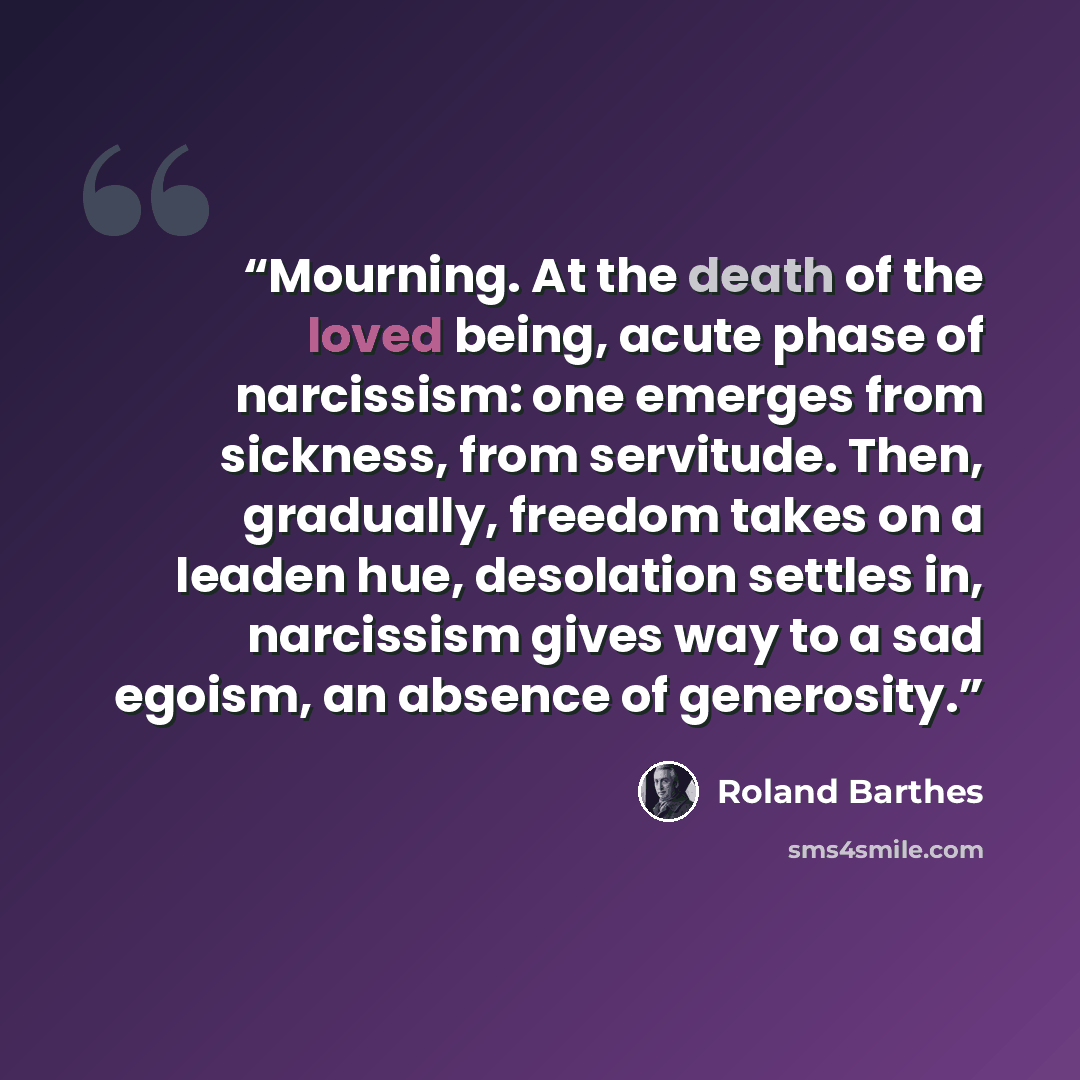 “Mourning. At the death of the loved being, acute phase of narcissism: one emerges from sickness, from servitude. Then, gradually, freedom takes on a leaden hue, desolation settles in, narcissism gives way to a sad egoism, an absence of generosity.” quote by Roland Barthes