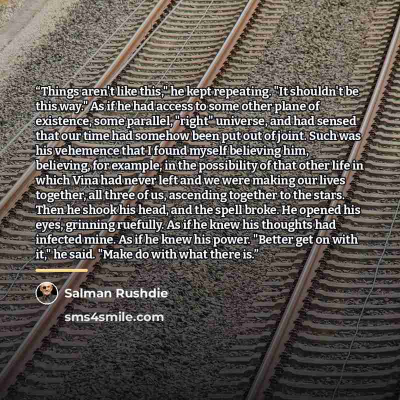 “Things aren't like this," he kept repeating. "It shouldn't be this way." As if he had access to some other plane of existence, some parallel, "right" universe, and had sensed that our time had somehow been put out of joint. Such was his vehemence that I found myself believing him, believing, for…” quote by Salman Rushdie