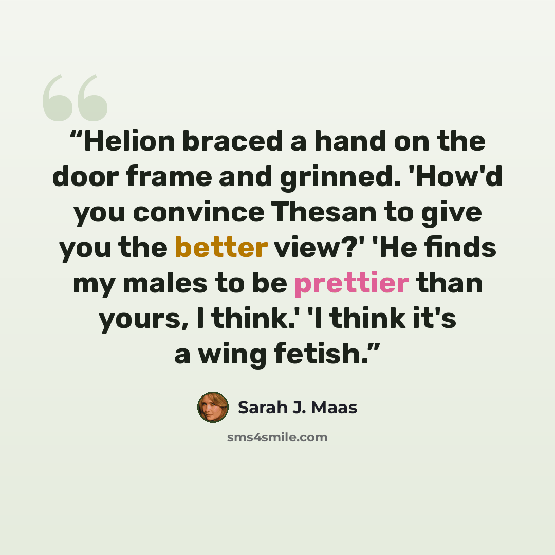“Helion braced a hand on the door frame and grinned. 'How'd you convince Thesan to give you the better view?' 'He finds my males to be prettier than yours, I think.' 'I think it's a wing fetish.” quote by Sarah J. Maas