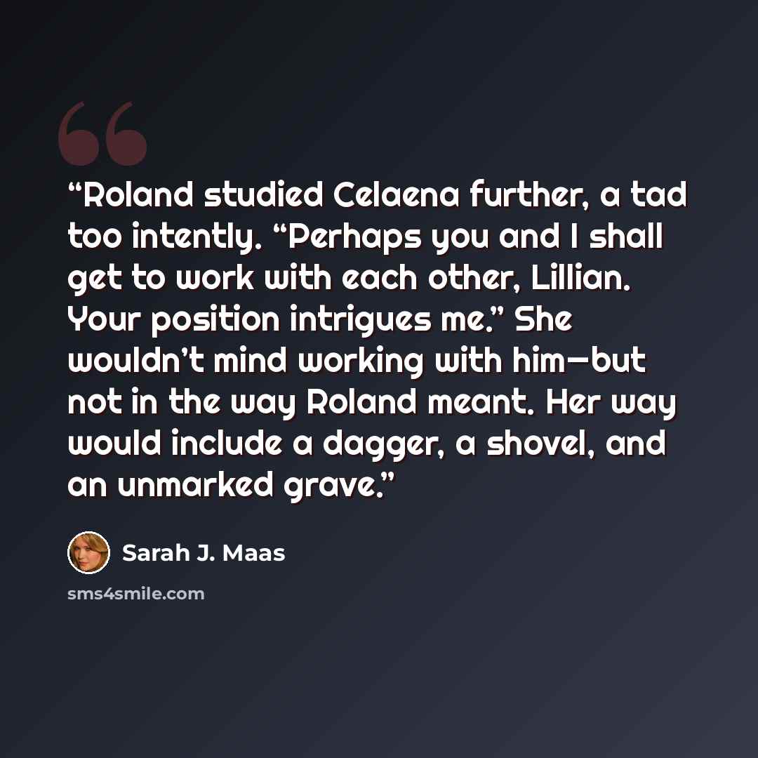 “Roland studied Celaena further, a tad too intently. “Perhaps you and I shall get to work with each other, Lillian. Your position intrigues me.” She wouldn’t mind working with him—but not in the way Roland meant. Her way would include a dagger, a shovel, and an unmarked grave.” quote by Sarah J. Maas