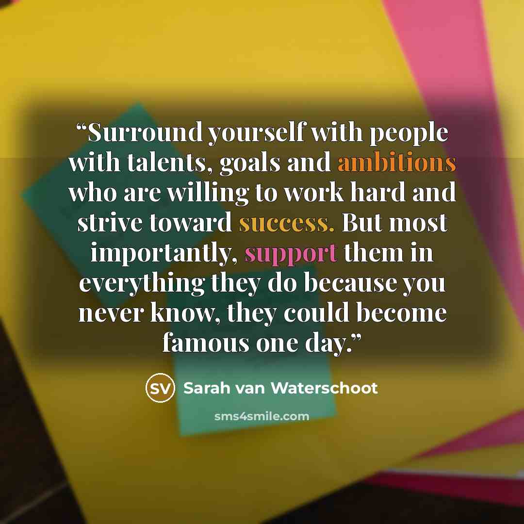 “Surround yourself with people with talents, goals and ambitions who are willing to work hard and strive toward success. But most importantly, support them in everything they do because you never know, they could become famous one day.” quote by Sarah van Waterschoot