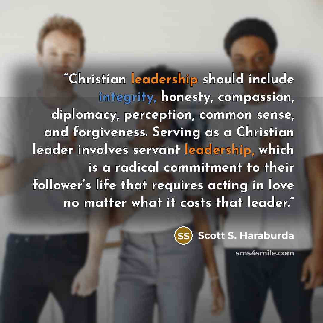“Christian leadership should include integrity, honesty, compassion, diplomacy, perception, common sense, and forgiveness. Serving as a Christian leader involves servant leadership, which is a radical commitment to their follower’s life that requires acting in love no matter what it costs that…” quote by Scott S. Haraburda
