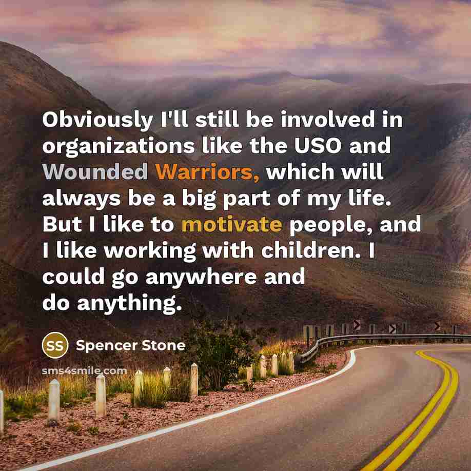 “Obviously I'll still be involved in organizations like the USO and Wounded Warriors, which will always be a big part of my life. But I like to motivate people, and I like working with children. I could go anywhere and do anything.” quote by Spencer Stone
