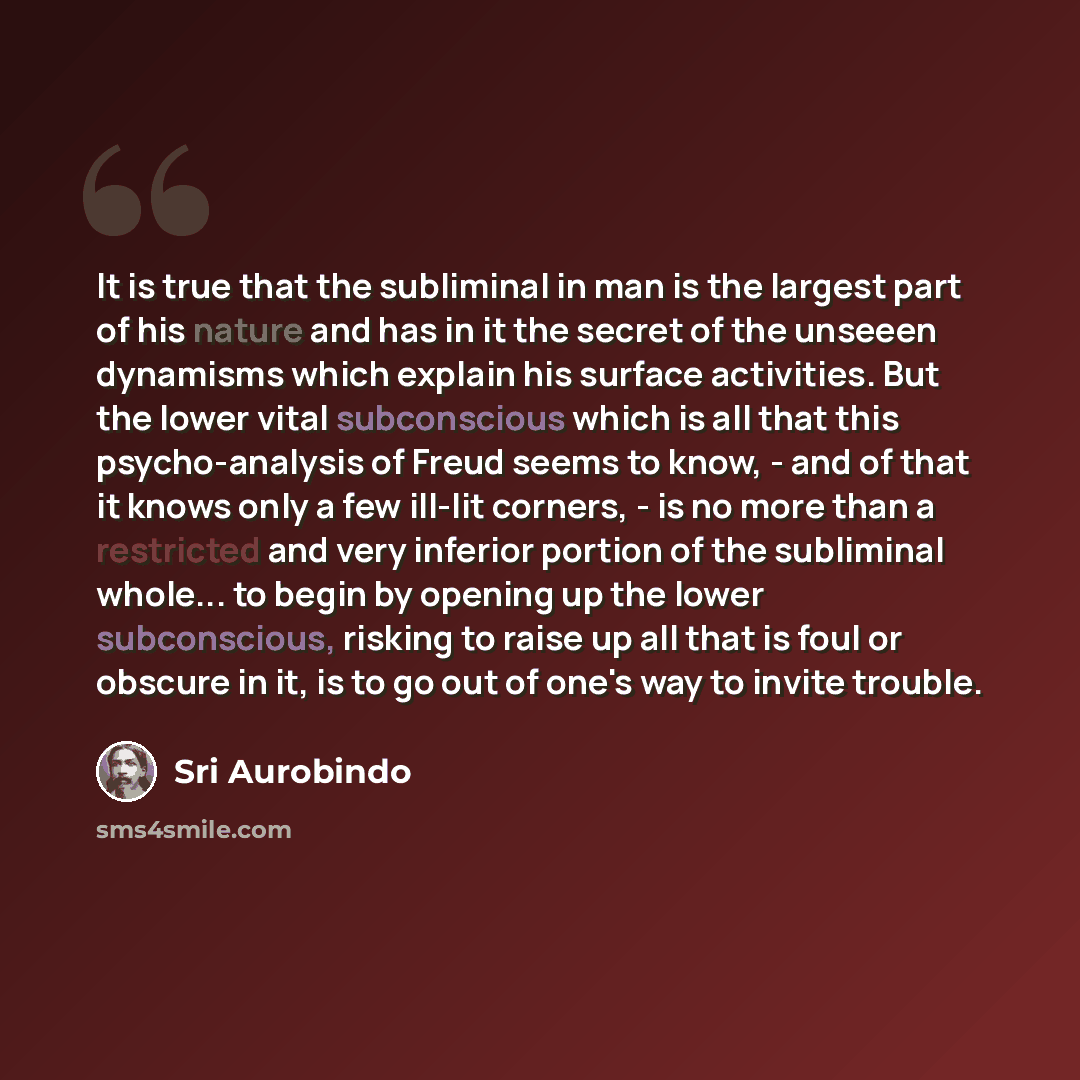“It is true that the subliminal in man is the largest part of his nature and has in it the secret of the unseeen dynamisms which explain his surface activities. But the lower vital subconscious which is all that this psycho-analysis of Freud seems to know, - and of that it knows only a few ill-lit…” quote by Sri Aurobindo