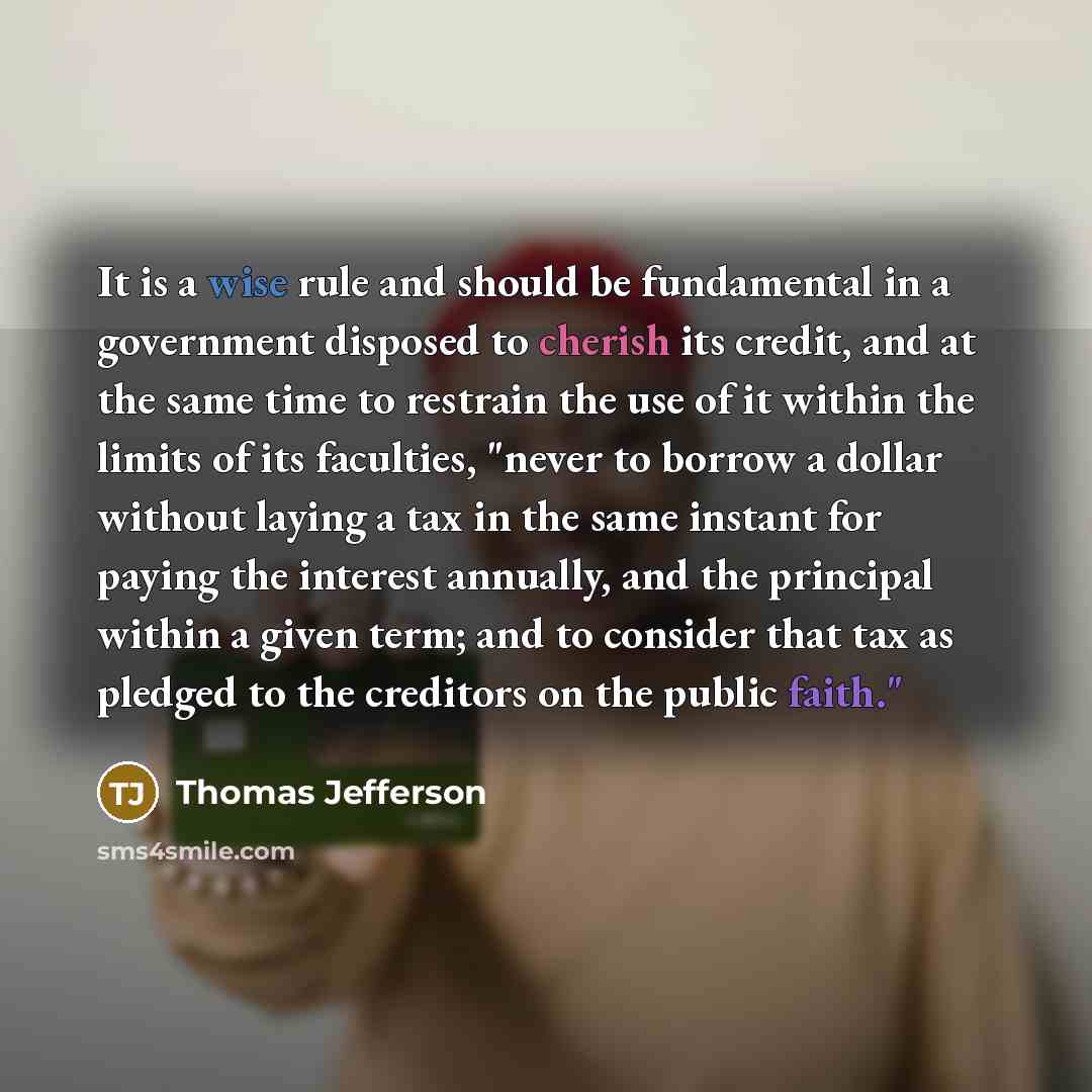 “It is a wise rule and should be fundamental in a government disposed to cherish its credit, and at the same time to restrain the use of it within the limits of its faculties, "never to borrow a dollar without laying a tax in the same instant for paying the interest annually, and the principal…” quote by Thomas Jefferson