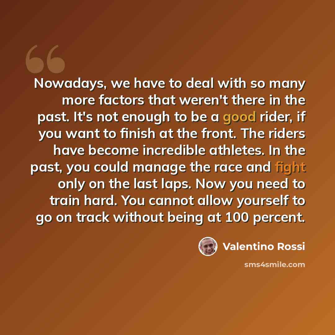 “Nowadays, we have to deal with so many more factors that weren't there in the past. It's not enough to be a good rider, if you want to finish at the front. The riders have become incredible athletes. In the past, you could manage the race and fight only on the last laps. Now you need to train…” quote by Valentino Rossi