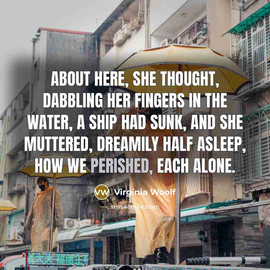 “About here, she thought, dabbling her fingers in the water, a ship had sunk, and she muttered, dreamily half asleep, how we perished, each alone.” quote by Virginia Woolf