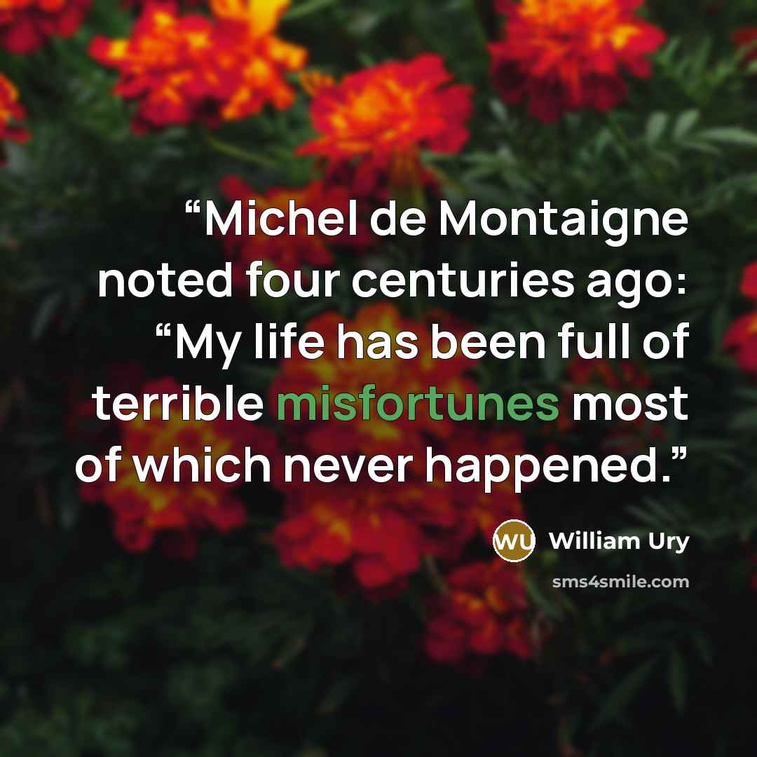 “Michel de Montaigne noted four centuries ago: “My life has been full of terrible misfortunes most of which never happened.” quote by William Ury