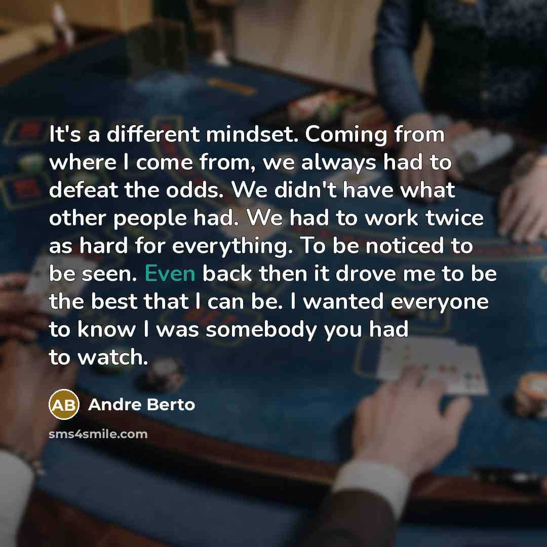 “It's a different mindset. Coming from where I come from, we always had to defeat the odds. We didn't have what other people had. We had to work twice as hard for everything. To be noticed to be seen. Even back then it drove me to be the best that I can be. I wanted everyone to know I was somebody…” quote by Andre Berto