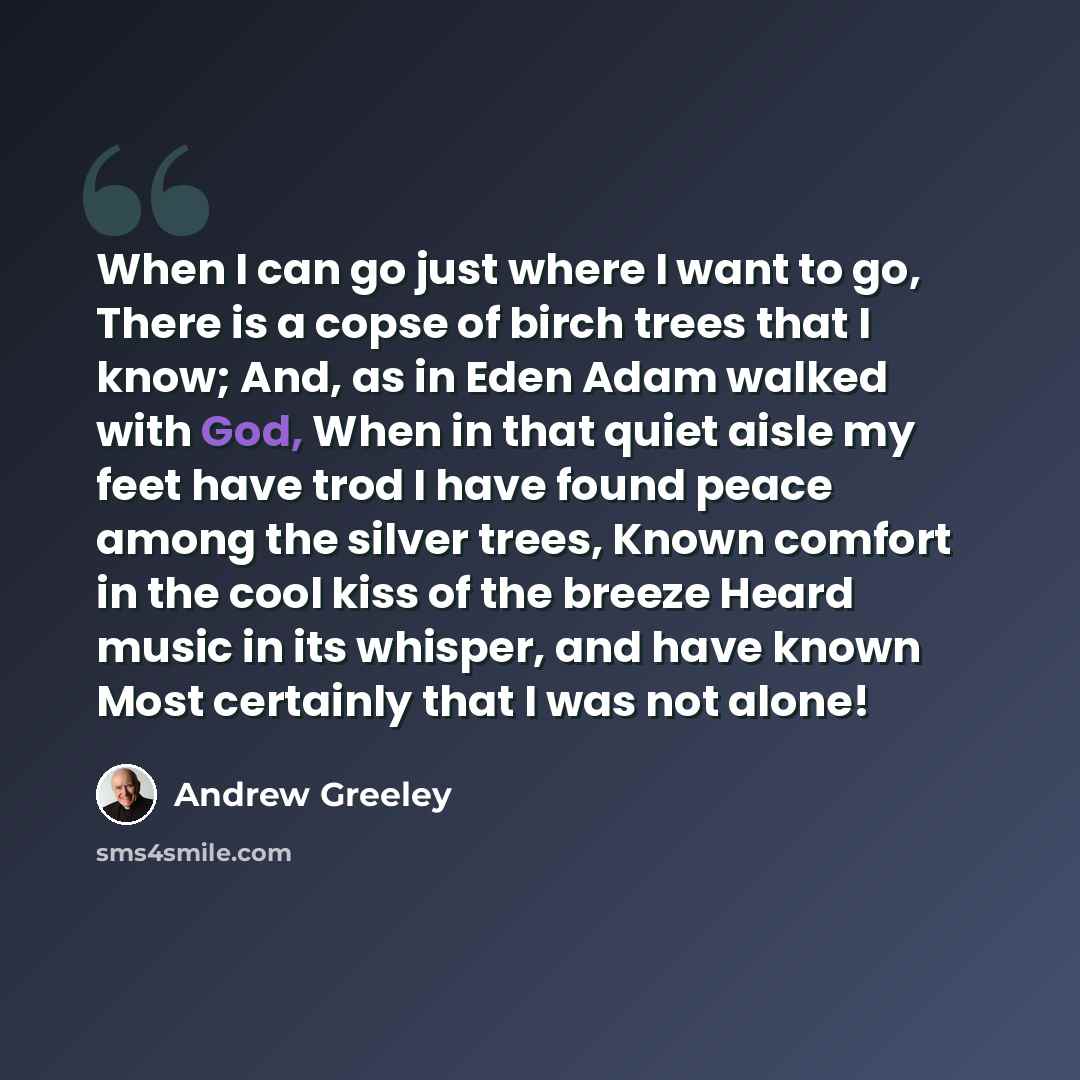 “When I can go just where I want to go, There is a copse of birch trees that I know; And, as in Eden Adam walked with God, When in that quiet aisle my feet have trod I have found peace among the silver trees, Known comfort in the cool kiss of the breeze Heard music in its whisper, and have known…” quote by Andrew Greeley