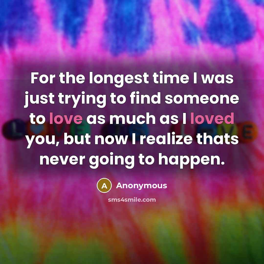 “For the longest time I was just trying to find someone to love as much as I loved you, but now I realize thats never going to happen.” quote by Anonymous