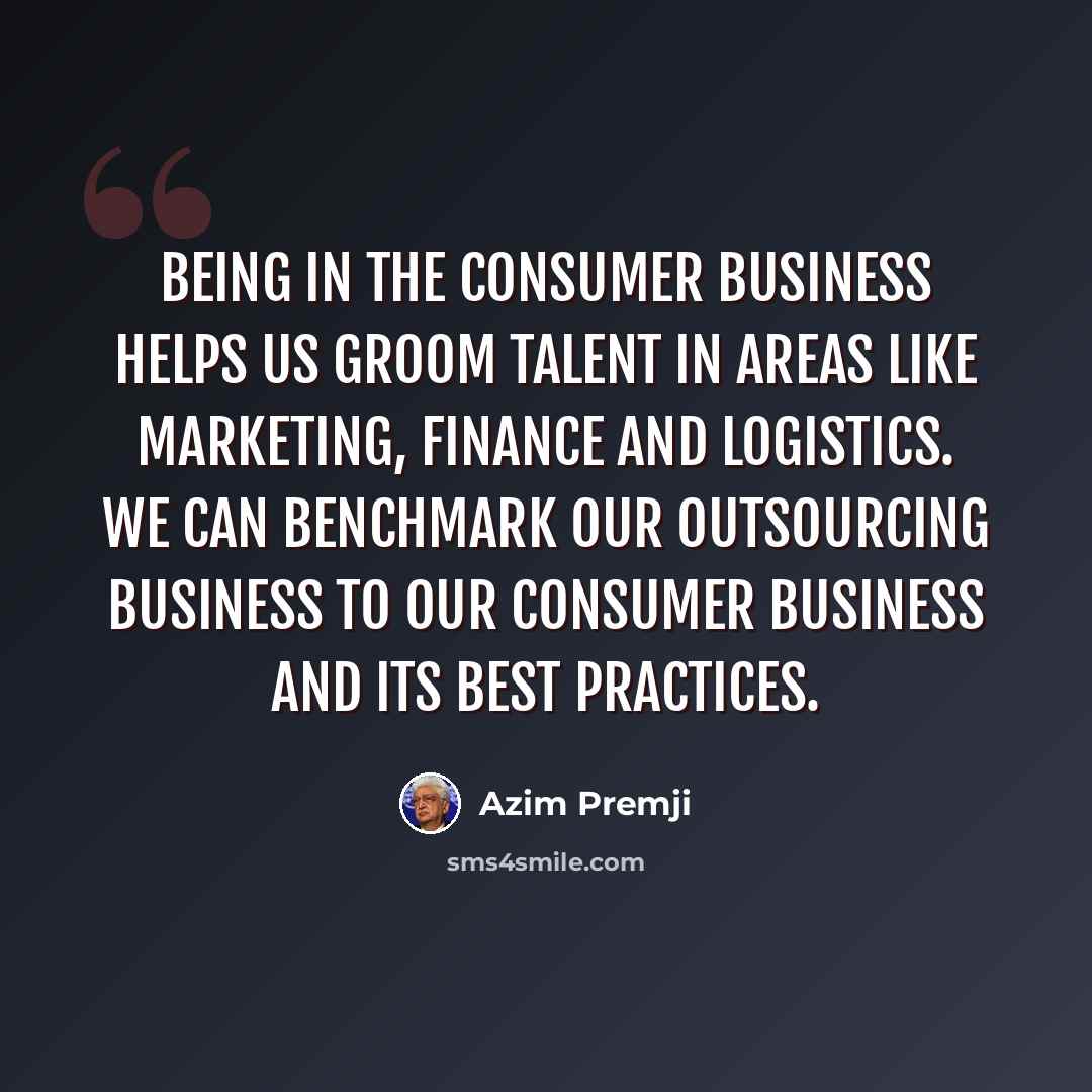 “Being in the consumer business helps us groom talent in areas like marketing, finance and logistics. We can benchmark our outsourcing business to our consumer business and its best practices.” quote by Azim Premji