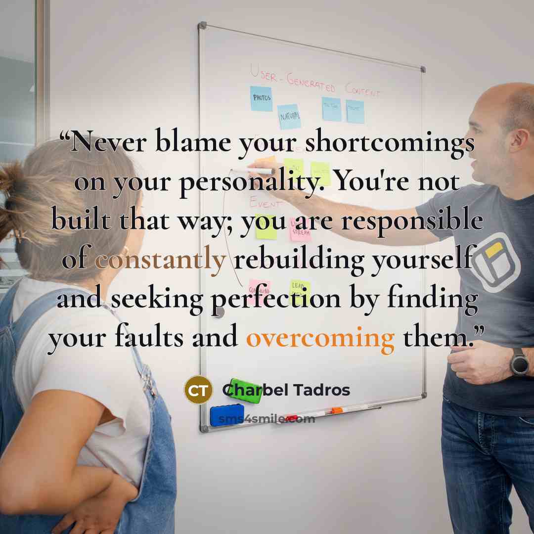 “Never blame your shortcomings on your personality. You're not built that way; you are responsible of constantly rebuilding yourself and seeking perfection by finding your faults and overcoming them.” quote by Charbel Tadros