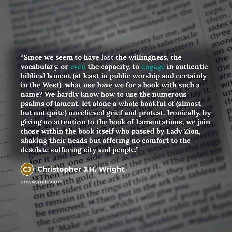 “Since we seem to have lost the willingness, the vocabulary, or even the capacity, to engage in authentic biblical lament (at least in public worship and certainly in the West), what use have we for a book with such a name? We hardly know how to use the numerous psalms of lament, let alone a whole…” quote by Christopher J.H. Wright