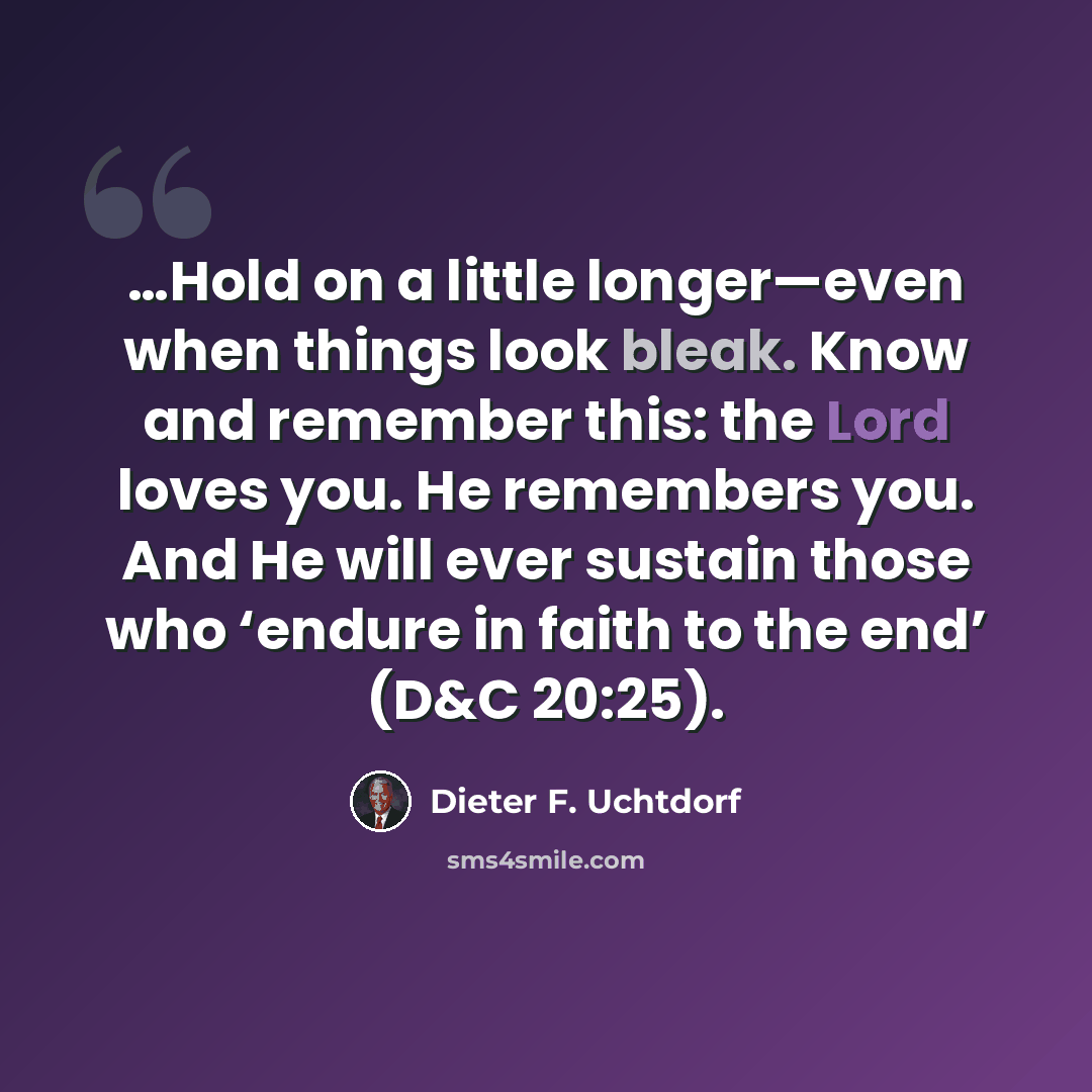 “…Hold on a little longer—even when things look bleak. Know and remember this: the Lord loves you. He remembers you. And He will ever sustain those who ‘endure in faith to the end’ (D&C 20:25).” quote by Dieter F. Uchtdorf