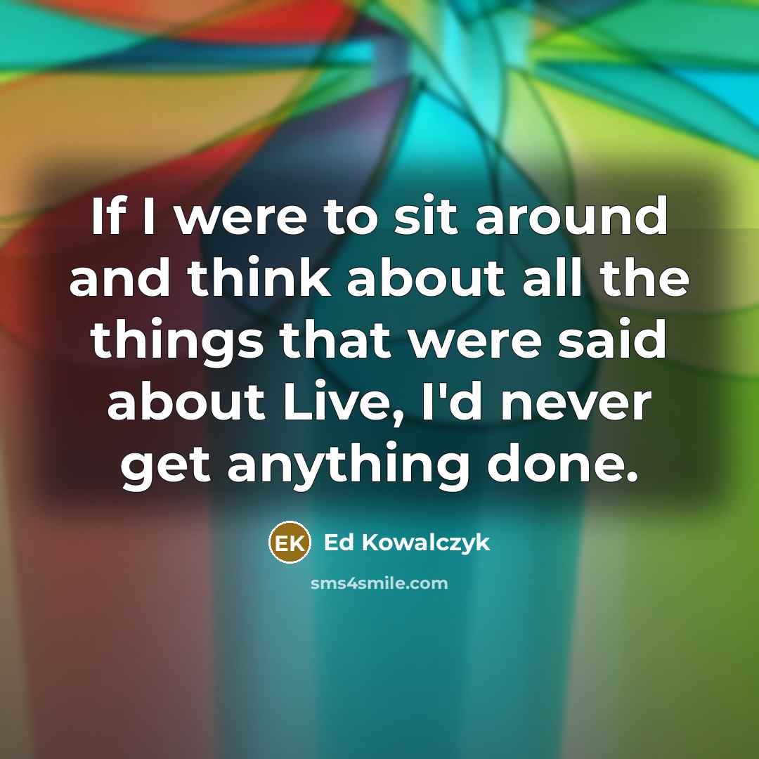 “If I were to sit around and think about all the things that were said about Live, I'd never get anything done.” quote by Ed Kowalczyk