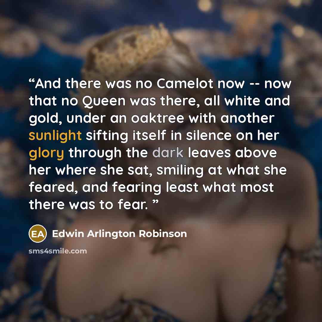 “And there was no Camelot now -- now that no Queen was there, all white and gold, under an oaktree with another sunlight sifting itself in silence on her glory through the dark leaves above her where she sat, smiling at what she feared, and fearing least what most there was to fear.” quote by Edwin Arlington Robinson
