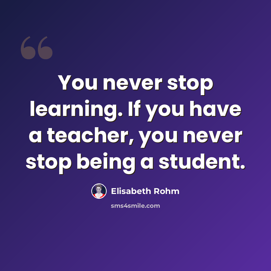 “You never stop learning. If you have a teacher, you never stop being a student.” quote by Elisabeth Rohm