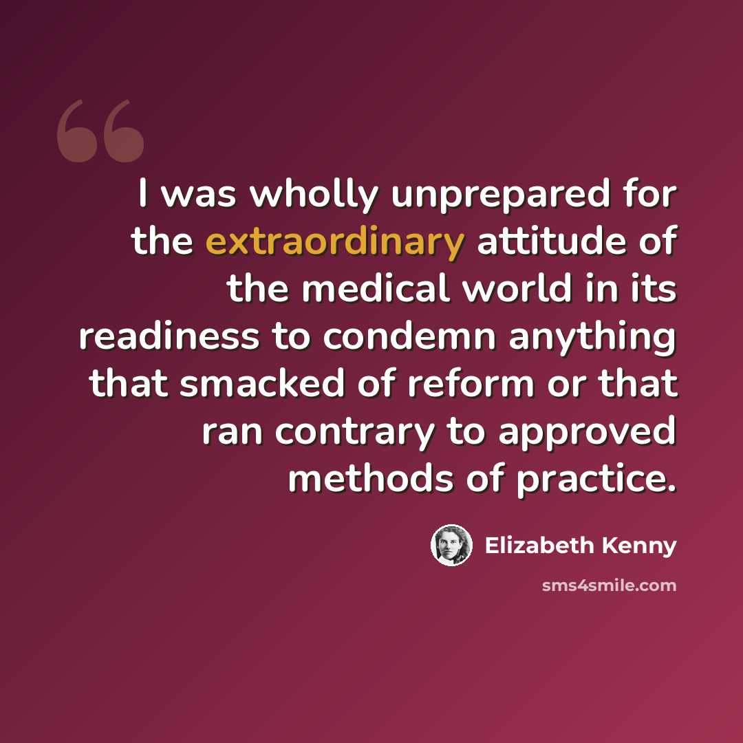 “I was wholly unprepared for the extraordinary attitude of the medical world in its readiness to condemn anything that smacked of reform or that ran contrary to approved methods of practice.” quote by Elizabeth Kenny