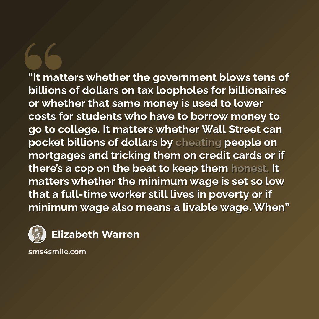“It matters whether the government blows tens of billions of dollars on tax loopholes for billionaires or whether that same money is used to lower costs for students who have to borrow money to go to college. It matters whether Wall Street can pocket billions of dollars by cheating people on…” quote by Elizabeth Warren