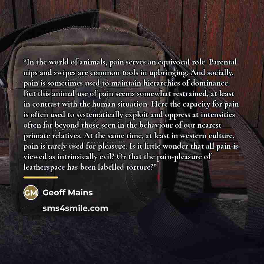 “In the world of animals, pain serves an equivocal role. Parental nips and swipes are common tools in upbringing. And socially, pain is sometimes used to maintain hierarchies of dominance. But this animal use of pain seems somewhat restrained, at least in contrast with the human situation. Here the…” quote by Geoff Mains