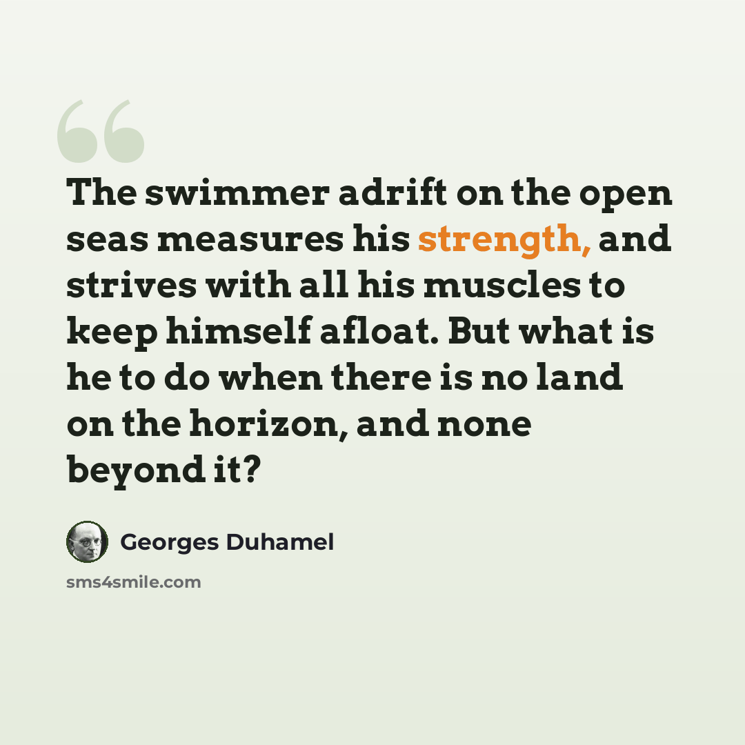 “The swimmer adrift on the open seas measures his strength, and strives with all his muscles to keep himself afloat. But what is he to do when there is no land on the horizon, and none beyond it?” quote by Georges Duhamel