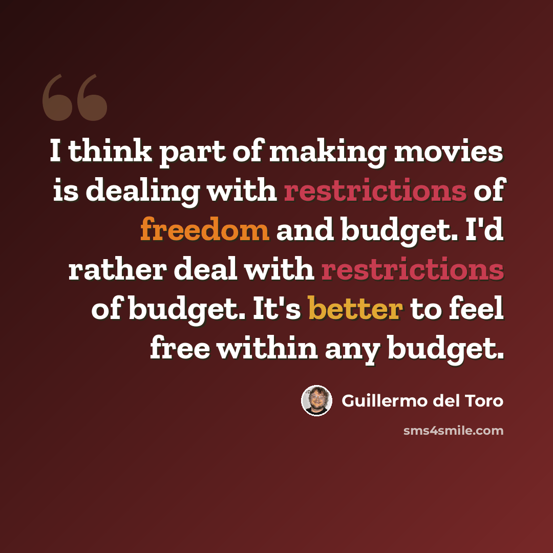 “I think part of making movies is dealing with restrictions of freedom and budget. I'd rather deal with restrictions of budget. It's better to feel free within any budget.” quote by Guillermo del Toro