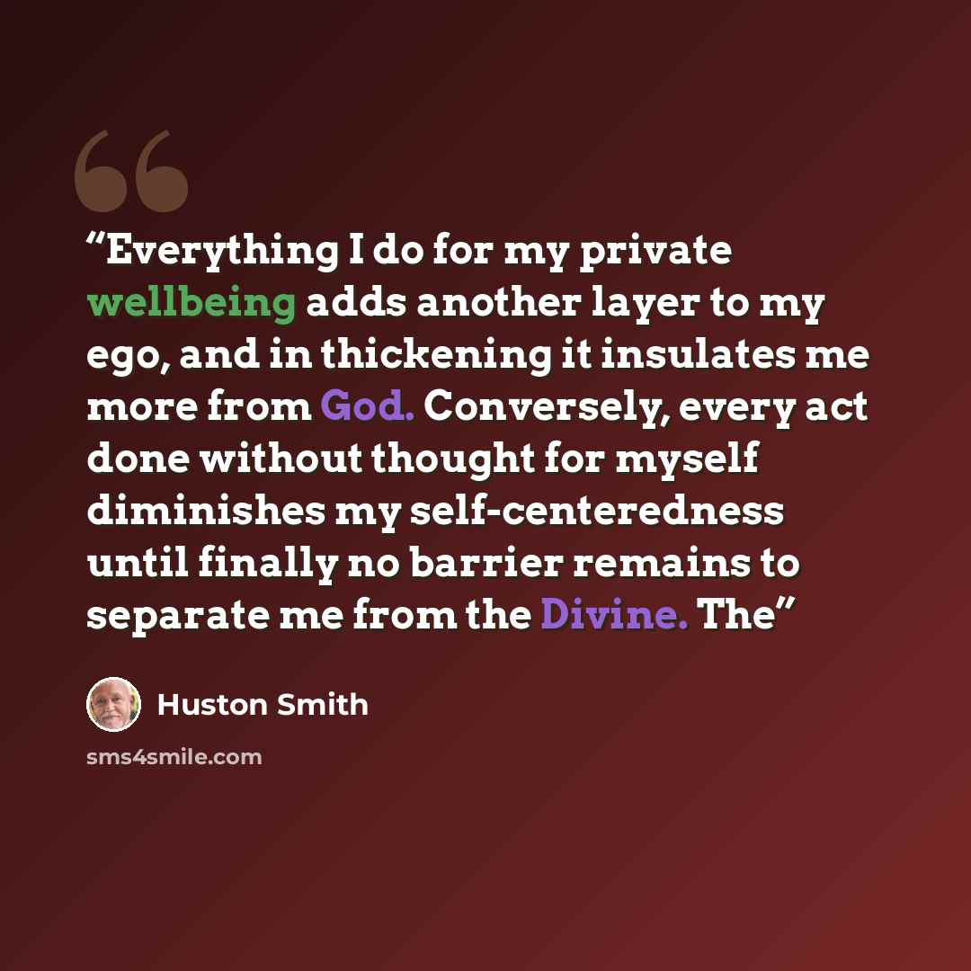 “Everything I do for my private wellbeing adds another layer to my ego, and in thickening it insulates me more from God. Conversely, every act done without thought for myself diminishes my self-centeredness until finally no barrier remains to separate me from the Divine. The” quote by Huston Smith