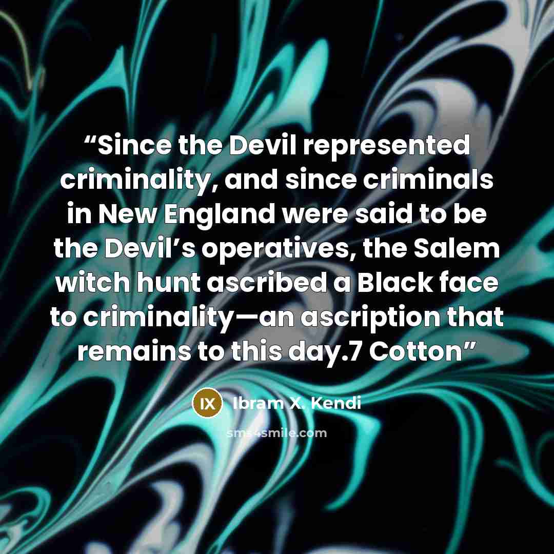 “Since the Devil represented criminality, and since criminals in New England were said to be the Devil’s operatives, the Salem witch hunt ascribed a Black face to criminality—an ascription that remains to this day.7 Cotton” quote by Ibram X. Kendi