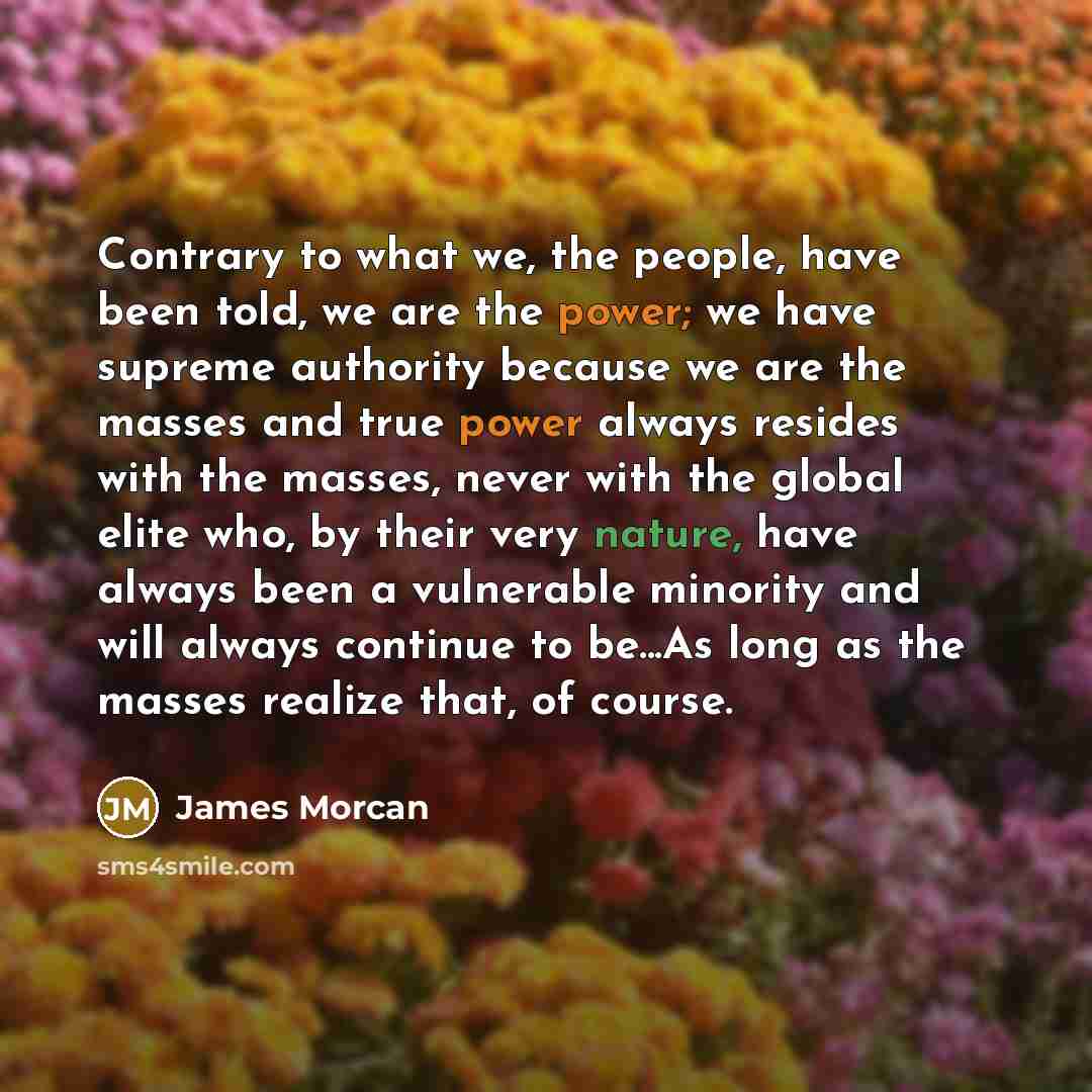 “Contrary to what we, the people, have been told, we are the power; we have supreme authority because we are the masses and true power always resides with the masses, never with the global elite who, by their very nature, have always been a vulnerable minority and will always continue to be...As…” quote by James Morcan