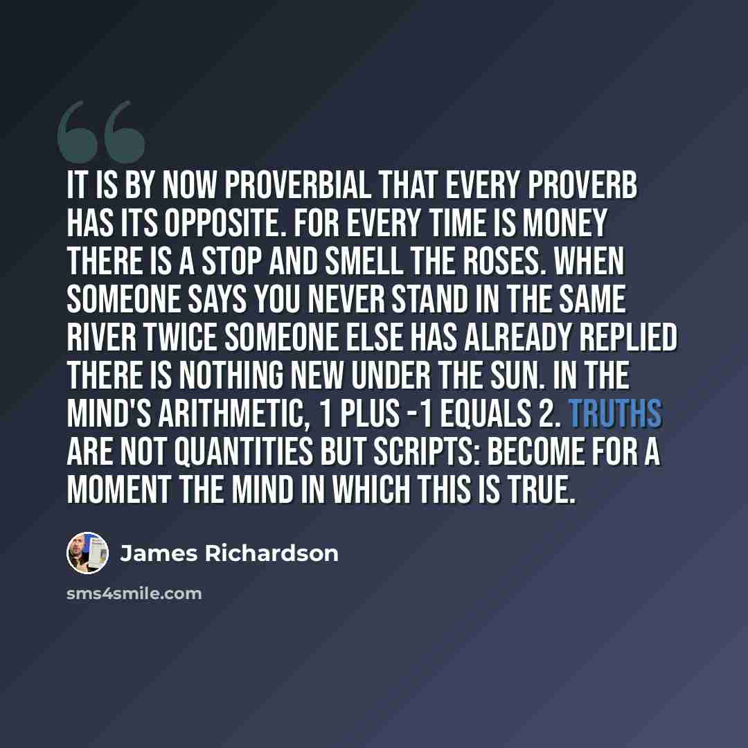 “It is by now proverbial that every proverb has its opposite. For every Time is money there is a Stop and smell the roses. When someone says You never stand in the same river twice someone else has already replied There is nothing new under the sun. In the mind's arithmetic, 1 plus -1 equals 2…” quote by James Richardson